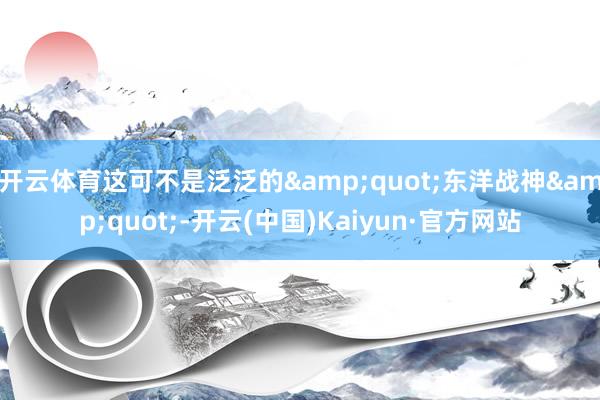 开云体育这可不是泛泛的&quot;东洋战神&quot;-开云(中国)Kaiyun·官方网站