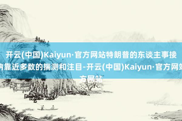开云(中国)Kaiyun·官方网站特朗普的东谈主事接纳靠近多数的揣测和注目-开云(中国)Kaiyun·官方网站