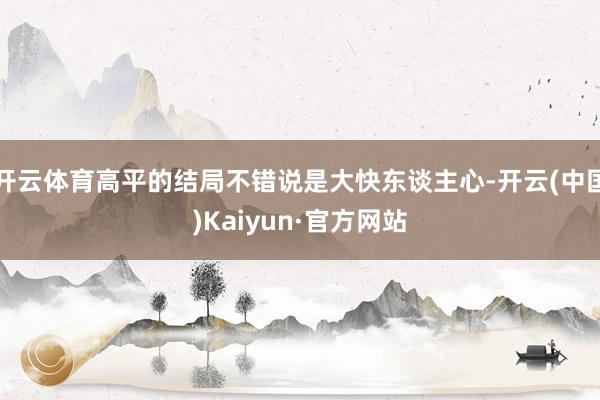 开云体育高平的结局不错说是大快东谈主心-开云(中国)Kaiyun·官方网站