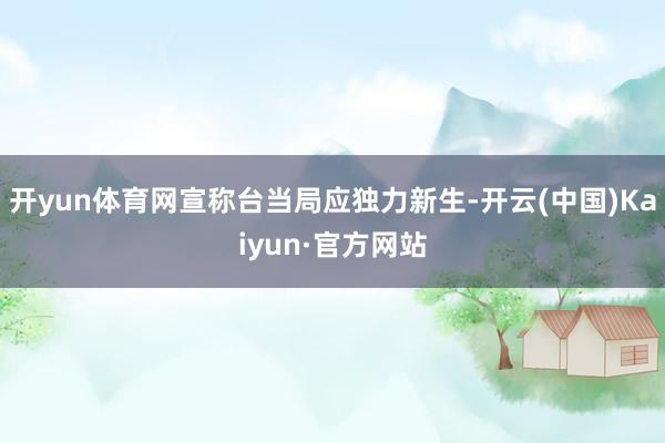 开yun体育网宣称台当局应独力新生-开云(中国)Kaiyun·官方网站
