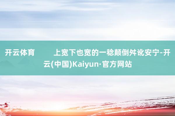 开云体育         上宽下也宽的一稔颠倒舛讹安宁-开云(中国)Kaiyun·官方网站