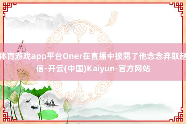 体育游戏app平台Oner在直播中披露了他念念弃取赵信-开云(中国)Kaiyun·官方网站