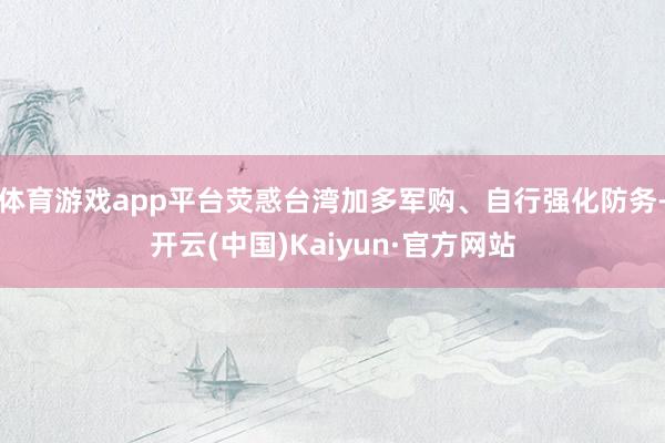 体育游戏app平台荧惑台湾加多军购、自行强化防务-开云(中国)Kaiyun·官方网站