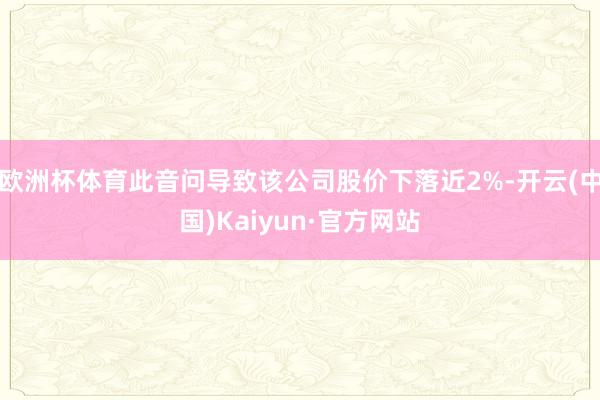 欧洲杯体育此音问导致该公司股价下落近2%-开云(中国)Kaiyun·官方网站