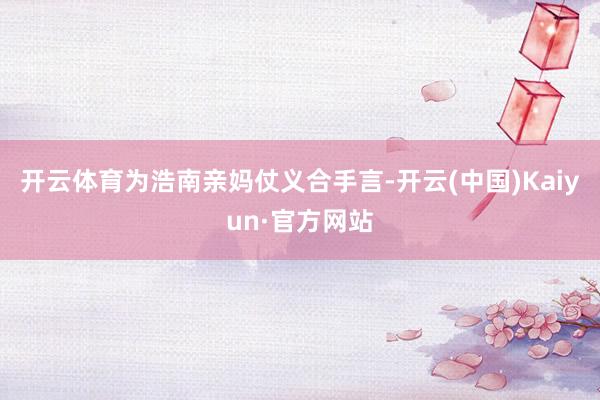 开云体育为浩南亲妈仗义合手言-开云(中国)Kaiyun·官方网站