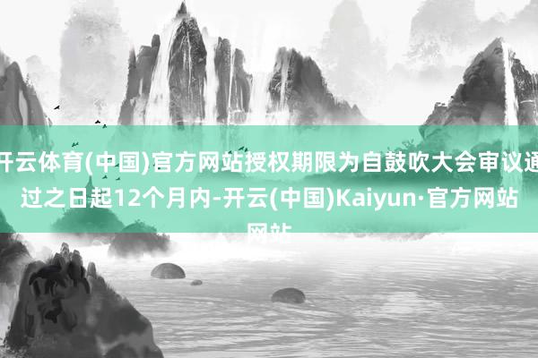 开云体育(中国)官方网站授权期限为自鼓吹大会审议通过之日起12个月内-开云(中国)Kaiyun·官方网站
