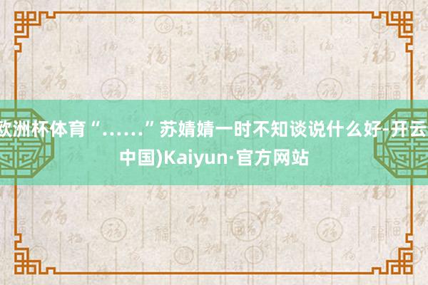 欧洲杯体育“……”苏婧婧一时不知谈说什么好-开云(中国)Kaiyun·官方网站