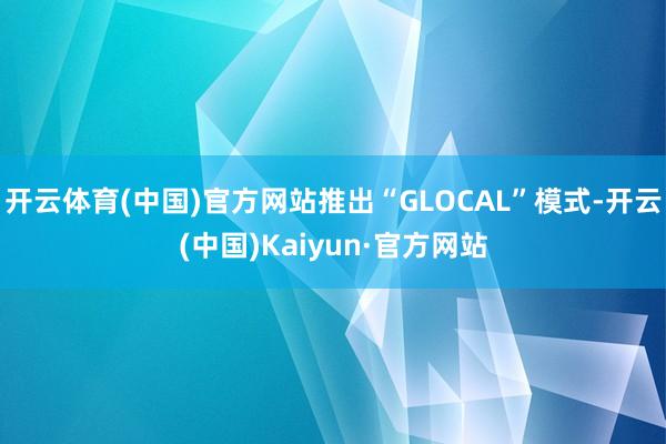 开云体育(中国)官方网站推出“GLOCAL”模式-开云(中国)Kaiyun·官方网站