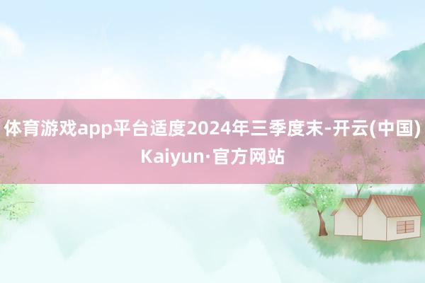 体育游戏app平台适度2024年三季度末-开云(中国)Kaiyun·官方网站