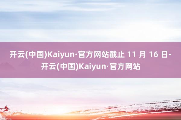 开云(中国)Kaiyun·官方网站截止 11 月 16 日-开云(中国)Kaiyun·官方网站