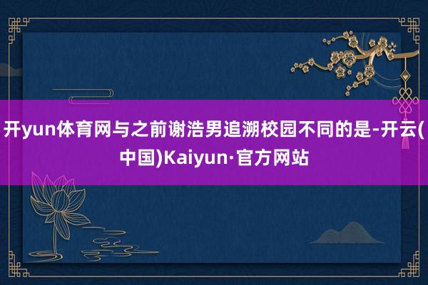 开yun体育网与之前谢浩男追溯校园不同的是-开云(中国)Kaiyun·官方网站