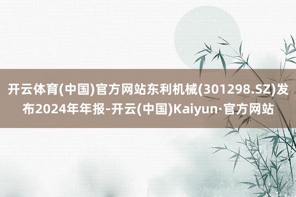 开云体育(中国)官方网站东利机械(301298.SZ)发布2024年年报-开云(中国)Kaiyun·官方网站