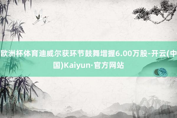 欧洲杯体育迪威尔获环节鼓舞增握6.00万股-开云(中国)Kaiyun·官方网站