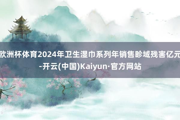 欧洲杯体育2024年卫生湿巾系列年销售畛域残害亿元-开云(中国)Kaiyun·官方网站