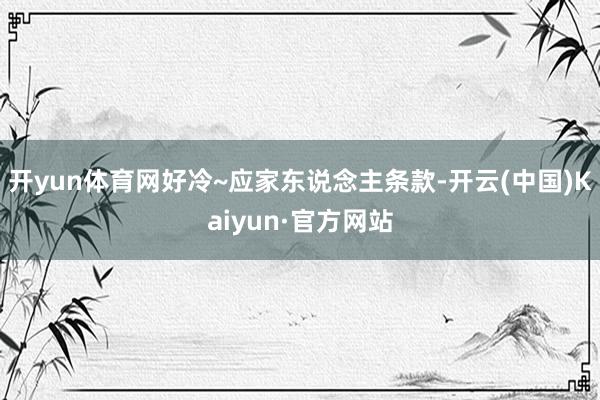 开yun体育网好冷~应家东说念主条款-开云(中国)Kaiyun·官方网站
