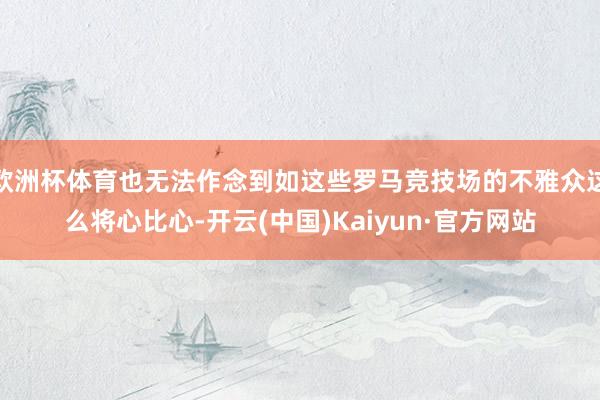 欧洲杯体育也无法作念到如这些罗马竞技场的不雅众这么将心比心-开云(中国)Kaiyun·官方网站