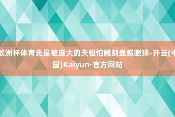 欧洲杯体育先是被庞大的夫役怕雕刻蛊惑眼球-开云(中国)Kaiyun·官方网站