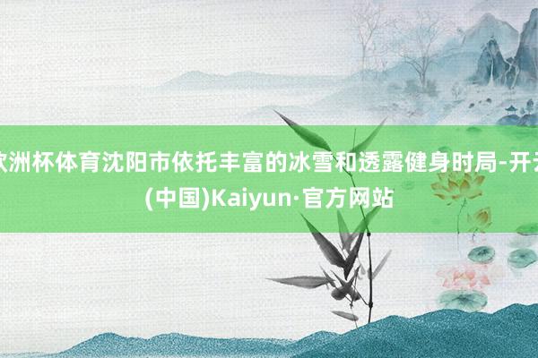 欧洲杯体育沈阳市依托丰富的冰雪和透露健身时局-开云(中国)Kaiyun·官方网站