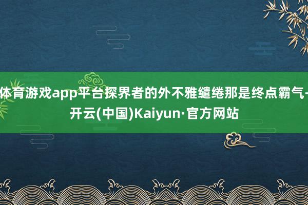 体育游戏app平台探界者的外不雅缱绻那是终点霸气-开云(中国)Kaiyun·官方网站