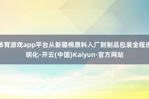 体育游戏app平台从新疆棉原料入厂到制品包装全程透明化-开云(中国)Kaiyun·官方网站