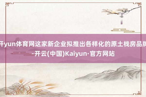 开yun体育网这家新企业拟推出各样化的原土栈房品牌-开云(中国)Kaiyun·官方网站