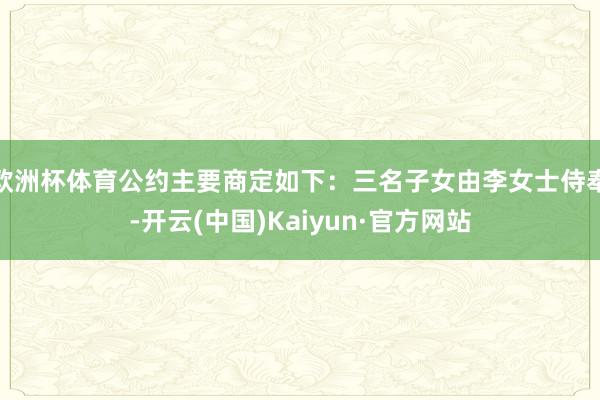 欧洲杯体育公约主要商定如下：三名子女由李女士侍奉-开云(中国)Kaiyun·官方网站