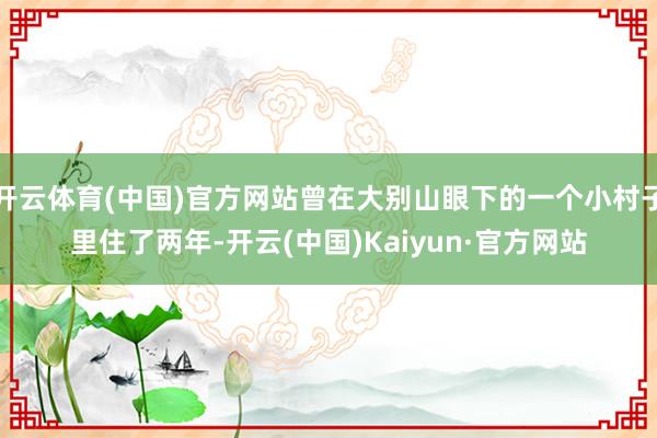 开云体育(中国)官方网站曾在大别山眼下的一个小村子里住了两年-开云(中国)Kaiyun·官方网站