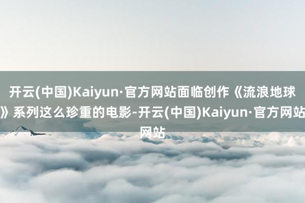 开云(中国)Kaiyun·官方网站面临创作《流浪地球》系列这么珍重的电影-开云(中国)Kaiyun·官方网站