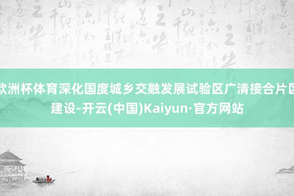 欧洲杯体育深化国度城乡交融发展试验区广清接合片区建设-开云(中国)Kaiyun·官方网站