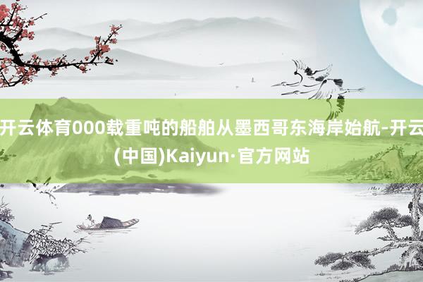 开云体育000载重吨的船舶从墨西哥东海岸始航-开云(中国)Kaiyun·官方网站
