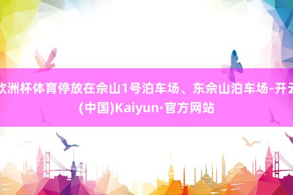 欧洲杯体育停放在佘山1号泊车场、东佘山泊车场-开云(中国)Kaiyun·官方网站