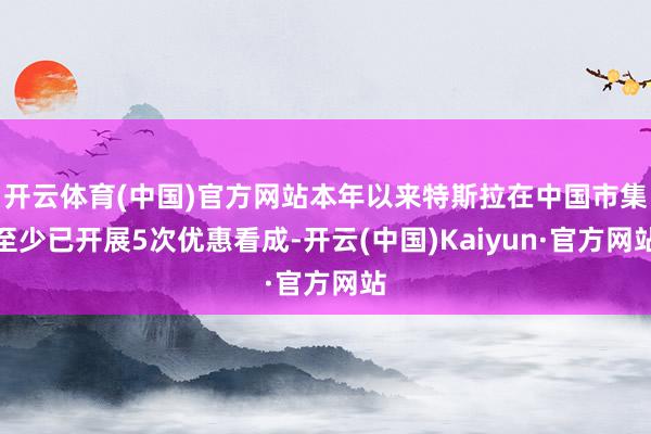 开云体育(中国)官方网站本年以来特斯拉在中国市集至少已开展5次优惠看成-开云(中国)Kaiyun·官方网站