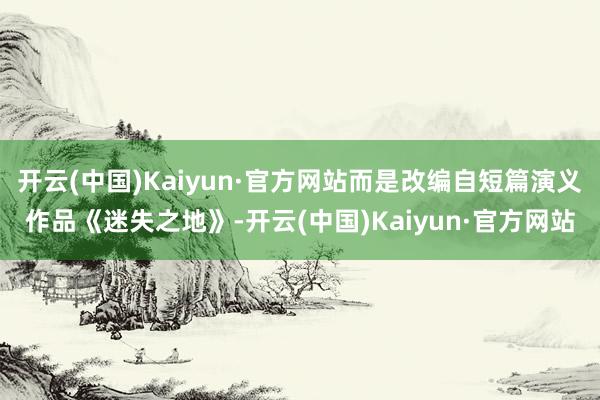 开云(中国)Kaiyun·官方网站而是改编自短篇演义作品《迷失之地》-开云(中国)Kaiyun·官方网站