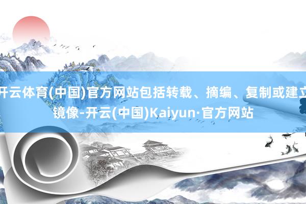 开云体育(中国)官方网站包括转载、摘编、复制或建立镜像-开云(中国)Kaiyun·官方网站