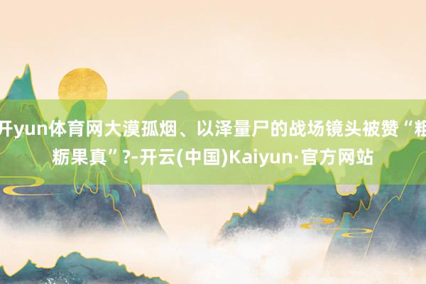 开yun体育网大漠孤烟、以泽量尸的战场镜头被赞“粗粝果真”?-开云(中国)Kaiyun·官方网站