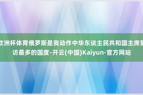 欧洲杯体育俄罗斯是我动作中华东谈主民共和国主席到访最多的国度-开云(中国)Kaiyun·官方网站