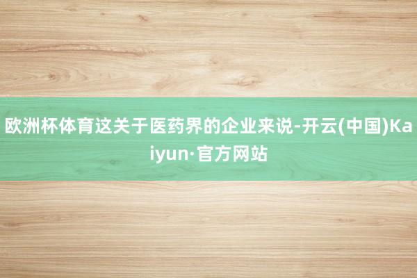 欧洲杯体育这关于医药界的企业来说-开云(中国)Kaiyun·官方网站