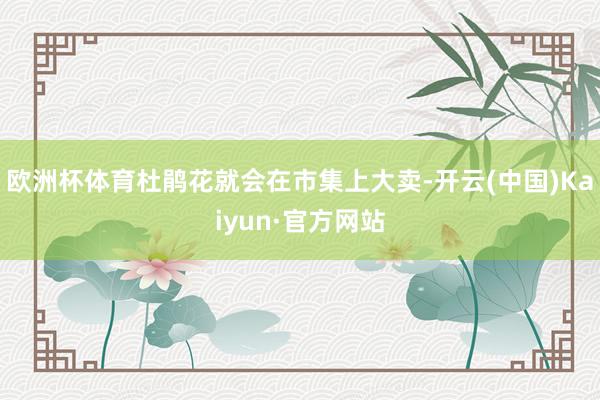 欧洲杯体育杜鹃花就会在市集上大卖-开云(中国)Kaiyun·官方网站