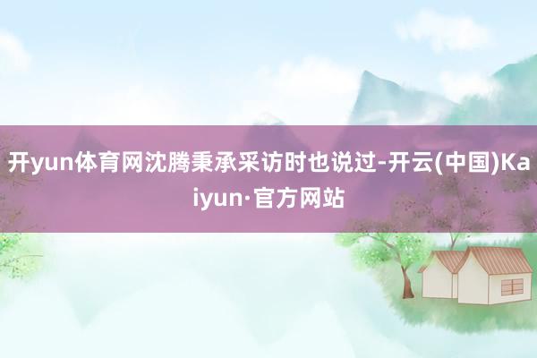 开yun体育网沈腾秉承采访时也说过-开云(中国)Kaiyun·官方网站