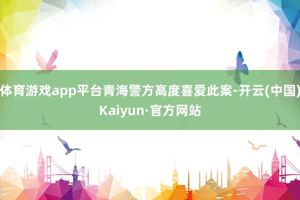 体育游戏app平台青海警方高度喜爱此案-开云(中国)Kaiyun·官方网站