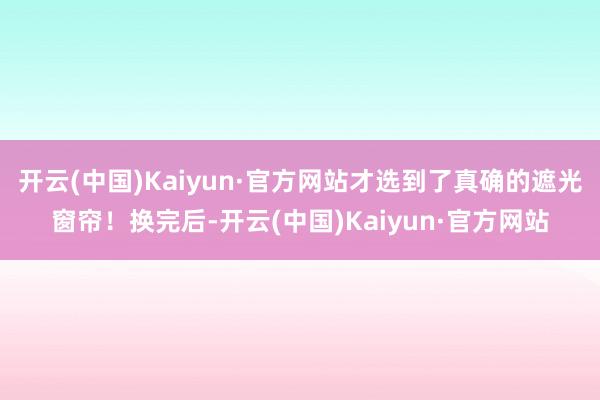 开云(中国)Kaiyun·官方网站才选到了真确的遮光窗帘！换完后-开云(中国)Kaiyun·官方网站
