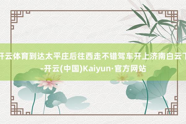 开云体育到达太平庄后往西走不错驾车开上济南白云下-开云(中国)Kaiyun·官方网站