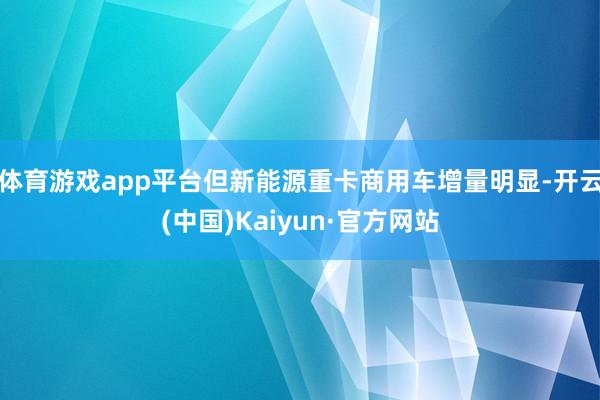 体育游戏app平台但新能源重卡商用车增量明显-开云(中国)Kaiyun·官方网站