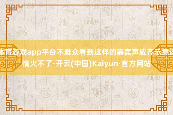 体育游戏app平台不雅众看到这样的嘉宾声威齐示意详情火不了-开云(中国)Kaiyun·官方网站