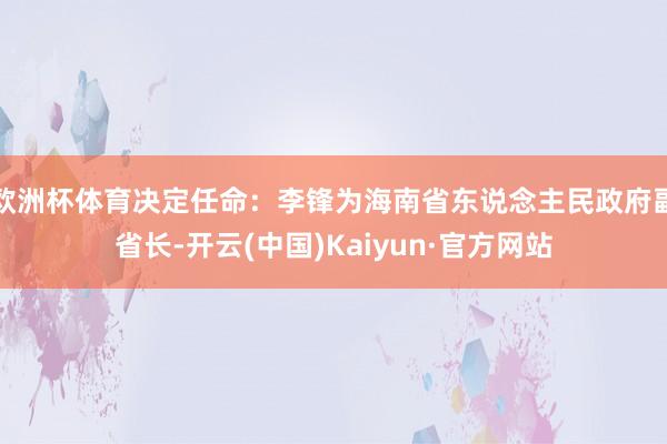 欧洲杯体育决定任命：李锋为海南省东说念主民政府副省长-开云(中国)Kaiyun·官方网站