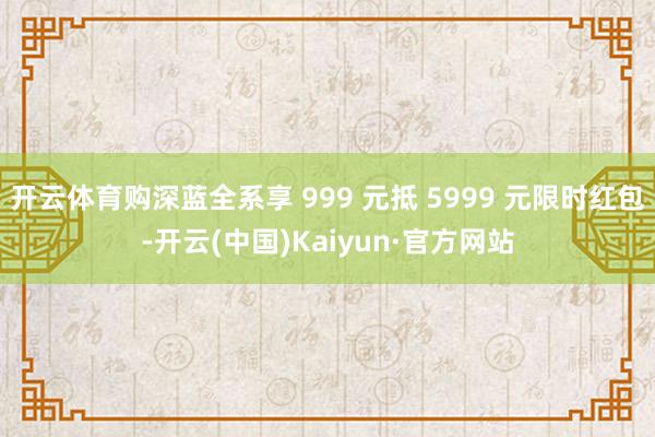 开云体育购深蓝全系享 999 元抵 5999 元限时红包-开云(中国)Kaiyun·官方网站