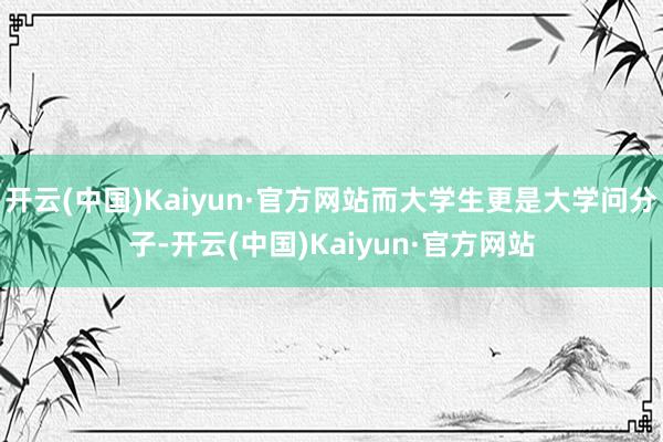 开云(中国)Kaiyun·官方网站而大学生更是大学问分子-开云(中国)Kaiyun·官方网站