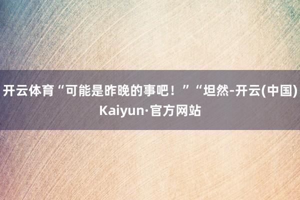 开云体育“可能是昨晚的事吧！”“坦然-开云(中国)Kaiyun·官方网站