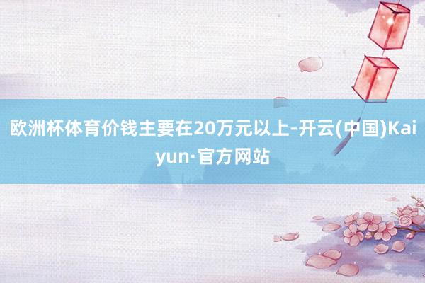 欧洲杯体育价钱主要在20万元以上-开云(中国)Kaiyun·官方网站