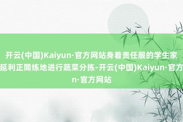 开云(中国)Kaiyun·官方网站身着责任服的学生家长王延利正闇练地进行蔬菜分拣-开云(中国)Kaiyun·官方网站